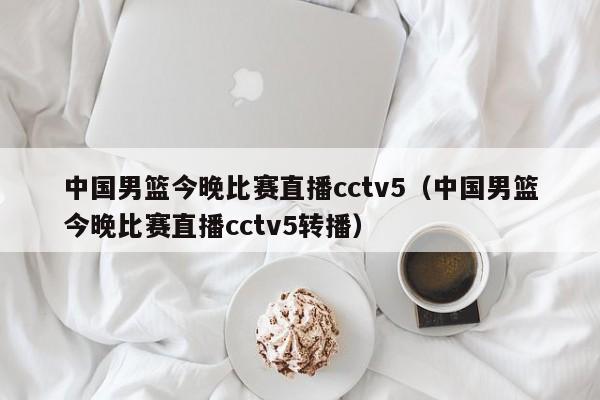 中国男篮今晚比赛直播cctv5（中国男篮今晚比赛直播cctv5转播）