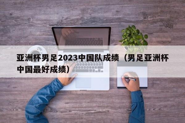 亚洲杯男足2023中国队成绩（男足亚洲杯中国最好成绩）