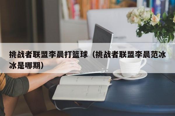 挑战者联盟李晨打篮球（挑战者联盟李晨范冰冰是哪期）