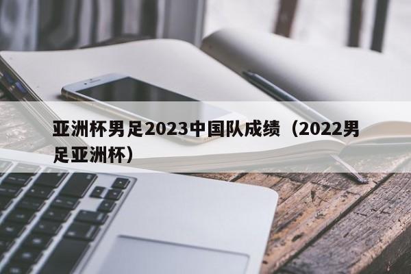 亚洲杯男足2023中国队成绩（2022男足亚洲杯）