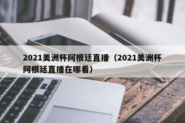 2021美洲杯阿根廷直播（2021美洲杯阿根廷直播在哪看）