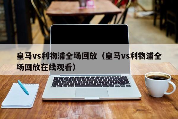 皇马vs利物浦全场回放（皇马vs利物浦全场回放在线观看）