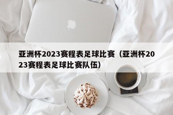 亚洲杯2023赛程表足球比赛（亚洲杯2023赛程表足球比赛队伍）