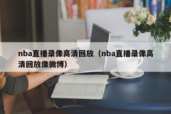 nba直播录像高清回放（nba直播录像高清回放像微博）