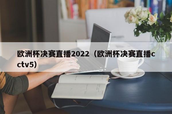 欧洲杯决赛直播2022（欧洲杯决赛直播cctv5）