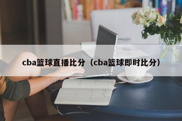 cba篮球直播比分（cba篮球即时比分）