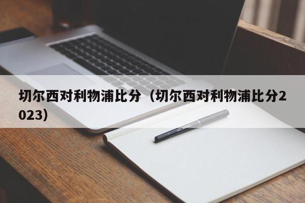 切尔西对利物浦比分（切尔西对利物浦比分2023）