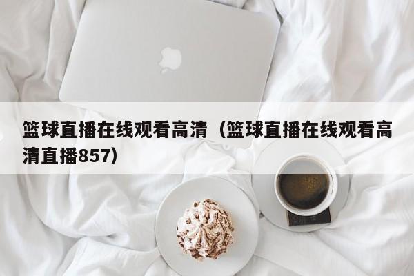 篮球直播在线观看高清（篮球直播在线观看高清直播857）