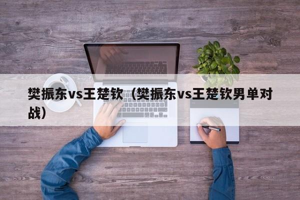 樊振东vs王楚钦（樊振东vs王楚钦男单对战）