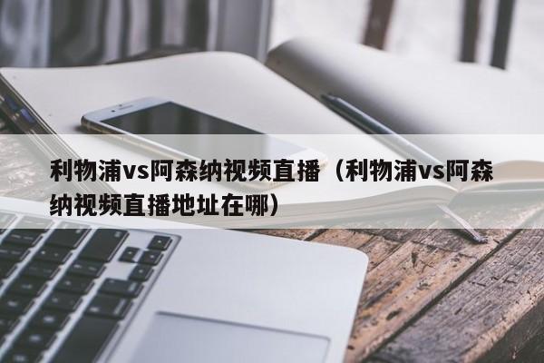 利物浦vs阿森纳视频直播（利物浦vs阿森纳视频直播地址在哪）