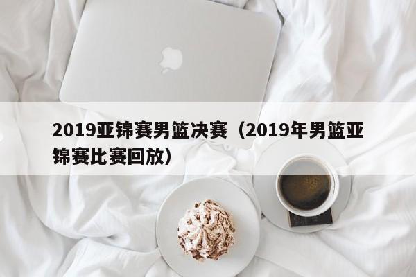 2019亚锦赛男篮决赛（2019年男篮亚锦赛比赛回放）