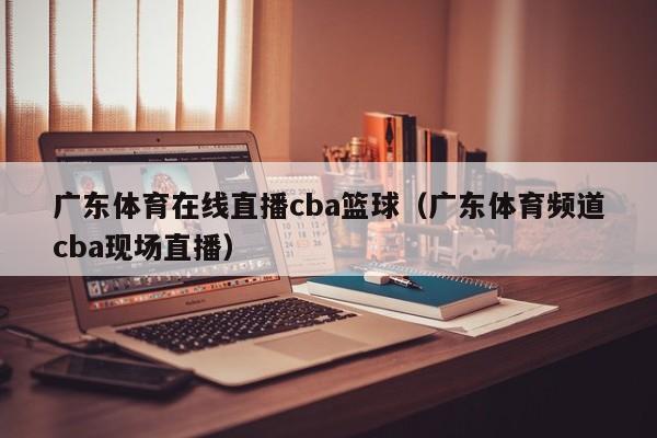 广东体育在线直播cba篮球（广东体育频道cba现场直播）