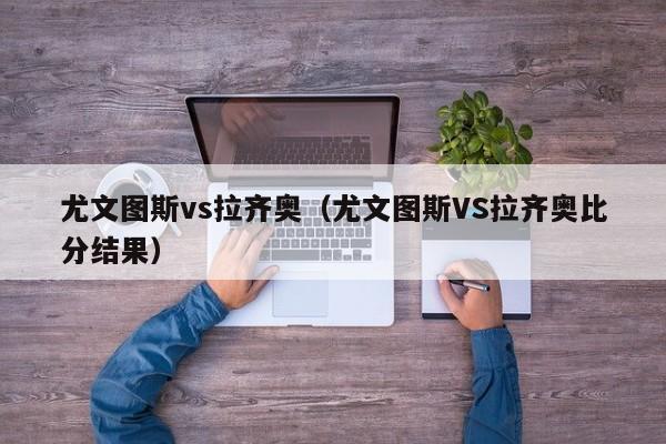 尤文图斯vs拉齐奥（尤文图斯VS拉齐奥比分结果）