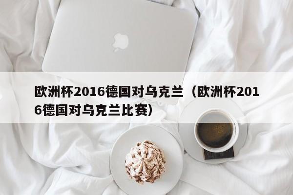 欧洲杯2016德国对乌克兰（欧洲杯2016德国对乌克兰比赛）