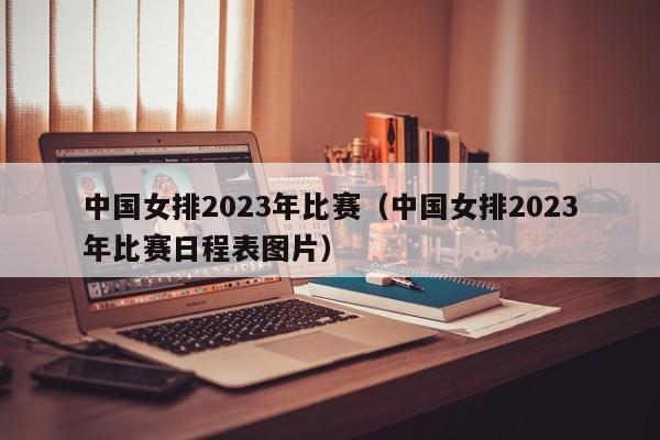 中国女排2023年比赛（中国女排2023年比赛日程表图片）