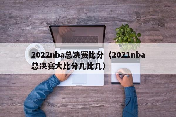 2022nba总决赛比分（2021nba总决赛大比分几比几）