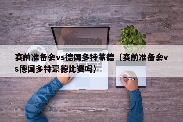 赛前准备会vs德国多特蒙德（赛前准备会vs德国多特蒙德比赛吗）