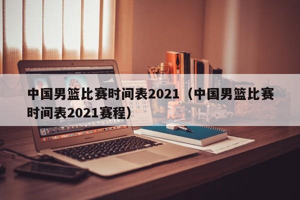 中国男篮比赛时间表2021（中国男篮比赛时间表2021赛程）