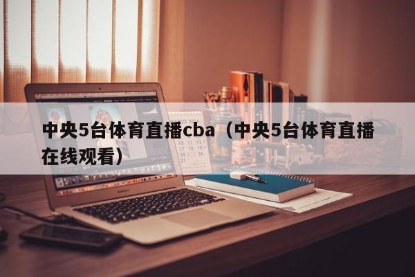 中央5台体育直播cba（中央5台体育直播在线观看）