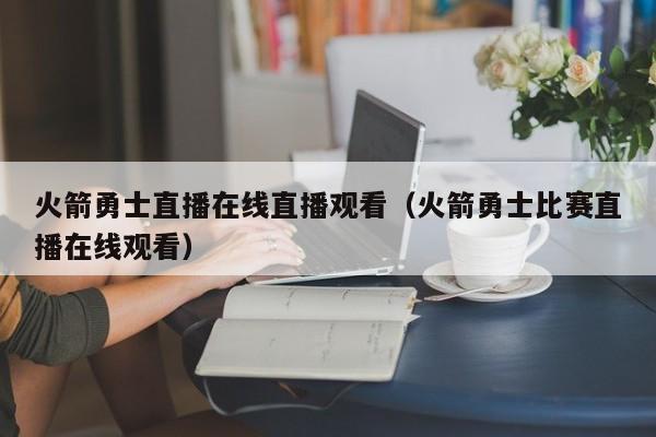 火箭勇士直播在线直播观看（火箭勇士比赛直播在线观看）