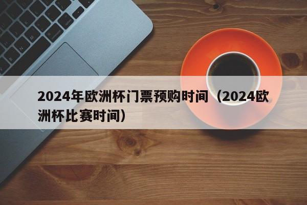 2024年欧洲杯门票预购时间（2024欧洲杯比赛时间）