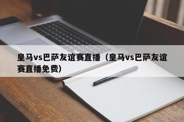 皇马vs巴萨友谊赛直播（皇马vs巴萨友谊赛直播免费）